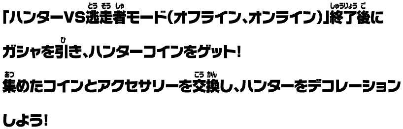「ハンターVS逃走者モード（オフライン、オンライン）」終了後にガシャを引き、ハンターコインをゲット！ 集めたコインとアクセサリーを交換し、ハンターをデコレーションしよう！