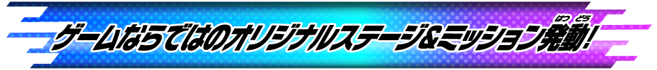 ゲームならではのオリジナルステージ＆ミッション発動！