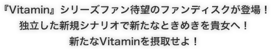 『Vitamin』シリーズファン待望のファンディスクが登場！独立した新規シナリオで新たなときめきを貴女へ！新たなVitaminを摂取せよ！