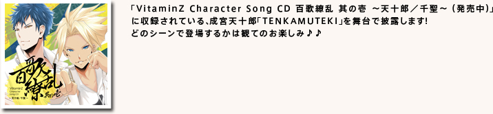 
「VitaminZ Character Song CD 百歌繚乱 其の壱 ～天十郎／千聖～ （発売中）」
に収録されている、成宮天十郎「TENKAMUTEKI」を舞台で披露します！
どのシーンで登場するかは観てのお楽しみ♪♪