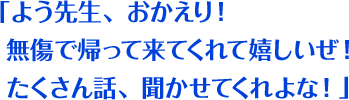 「よう先生、おかえり！ 無傷で帰って来てくれて嬉しいぜ！ たくさん話、聞かせてくれよな！」