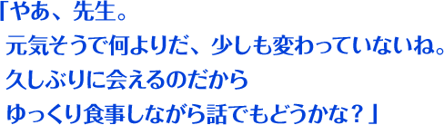 「やあ、先生。元気そうで何よりだ、少しも変わっていないね。久しぶりに会えるのだからゆっくり食事しながら話でもどうかな？」