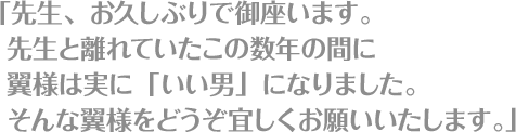 「先生、お久しぶりで御座います。先生と離れていたこの数年の間に翼様は実に「いい男」になりました。そんな翼様をどうぞ宜しくお願いいたします。」