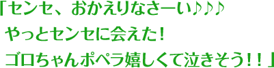 「センセ、おかえりなさーい♪♪♪ やっとセンセに会えた！ ゴロちゃんポペラ嬉しくて泣きそう！！」