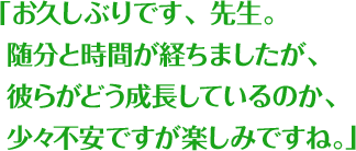 「お久しぶりです、先生。随分と時間が経ちましたが、彼らがどう成長しているのか、少々不安ですが楽しみですね。」