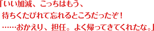 「いい加減、こっちはもう、待ちくたびれて忘れるところだったぞ！……おかえり、担任。よく帰ってきてくれたな。」