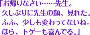 「お帰りなさい……先生。 久しぶりに先生の顔、見れた。 ふふ、少しも変わってないね。 ほら、トゲーも喜んでる。」