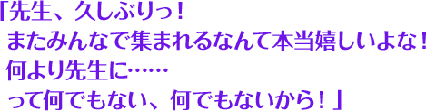 「先生、久しぶりっ！またみんなで集まれるなんて本当嬉しいよな！何より先生に……って何でもない、何でもないから！」