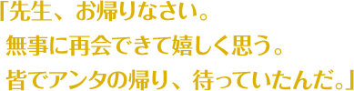 「先生、お帰りなさい。 無事に再会できて嬉しく思う。 皆でアンタの帰り、待っていたんだ。」