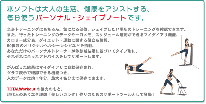 本ソフトは大人の生活、健康をアシストする、毎日使うパーソナル・シェイプノートです。
全身トレーニングはもちろん、気になる部位、シェイプしたい場所のトレーニングを確認できます。また、行ったトレーニングのデータや一口メモ、スケジュール確認ができるマイダイアリ機能、カロリー成分表、ダイエット・運動に関する役立ち情報、50種類のオリジナルヘルシーレシピなどを搭載。あなただけのパーソナルトレーナーが体診断結果に基づいてタイプ別に、それぞれに合ったアドバイスをしてサポートします。
がんばった結果はマイダイアリに自動保存され、グラフ表示で確認できる機能つき。
入力データは約１年分、最大４名分まで保存できます。
TOTALWorkoutの協力のもと、現代人のあくなき理想「美しいカラダ」作りのためのサポートツールとして登場！