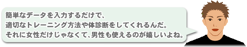 「簡単なデータを入力するだけで、適切なトレーニング方法や体診断をしてくれるんだ。
それに女性だけじゃなくて、男性も使えるのが嬉しいよね。」
