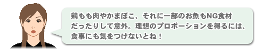 「鶏もも肉やかまぼこ、それに一部のお魚もNG食材だったりして意外。理想のプロポーションを得るには、食事にも気をつけないとね！」