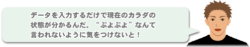 「データを入力するだけで現在のカラダの状態が分かるんだ。“ぷよぷよ”なんて言われないように気をつけないと！」