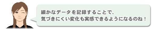 「細かなデータを記録することで、気づきにくい変化も実感できるようになるのね！」