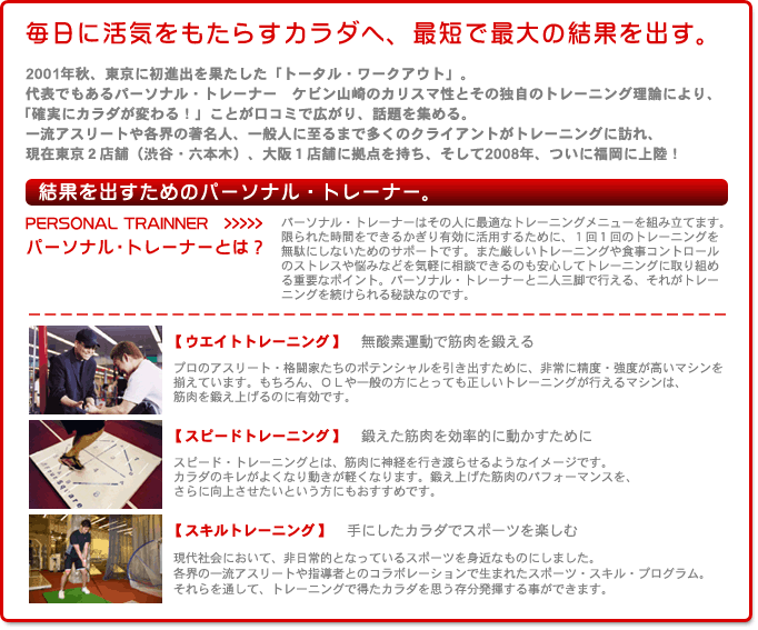 毎日に活気をもたらすカラダへ、最短で最大の結果を出す。
2001年秋、東京に初進出を果たした「トータル・ワークアウト」。
代表でもある　パーソナル・トレーナー　ケビン山崎　のカリスマ性とその独自のトレーニング理論により、「確実にカラダが変わる！」ことが口コミで広がり、話題を集める。
一流アスリートや各界の著名人、一般人に至るまで多くのクライアントがトレーニングに訪れ、現在東京２店舗（渋谷・六本木）、大阪１店舗に拠点を持ち、そして2008年、ついに福岡に上陸！