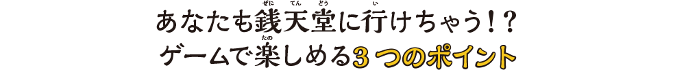 あなたも銭天堂に⾏けちゃう！？ゲームで楽しめる3つのポイント