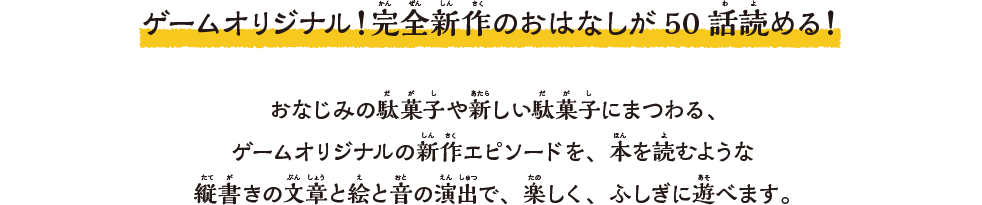 ゲームオリジナル！完全新作のおはなしが50話読める！おなじみの駄菓子や新しい駄菓子にまつわる、ゲームオリジナルの新作エピソードを、本を読むような縦書きの⽂章と絵と⾳の演出で、楽しく、ふしぎに遊べます。