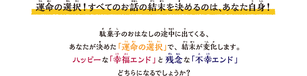 運命の選択！すべてのお話の結末を決めるのは、あなた⾃⾝！駄菓⼦のおはなしの途中に出てくる、あなたが決めた「運命の選択」で、結末が変化します。ハッピーな「幸福エンド」と残念な「不幸エンド」どちらになるでしょうか？