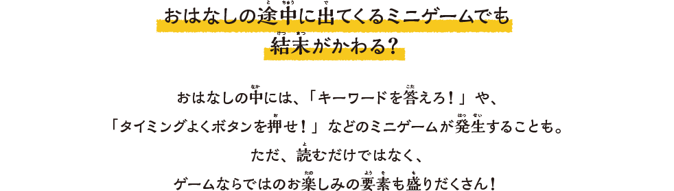 おはなしの途中に出てくるミニゲームでも結末がかわる？おはなしの中には、「キーワードを答えろ！」や、「タイミングよくボタンを押せ！」などのミニゲームが発⽣することも。ただ、読むだけではなく、ゲームならではのお楽しみの要素も盛りだくさん！