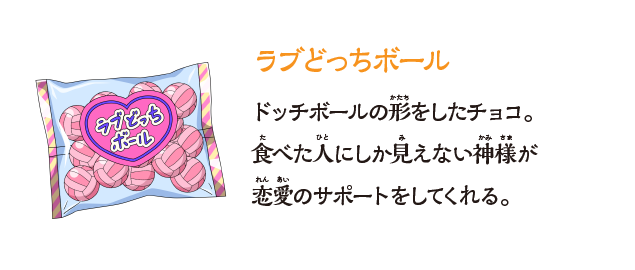 【ラブどっちボール】ドッチボールの形をしたチョコ。⾷べた⼈にしか⾒えない神様が恋愛のサポートをしてくれる。