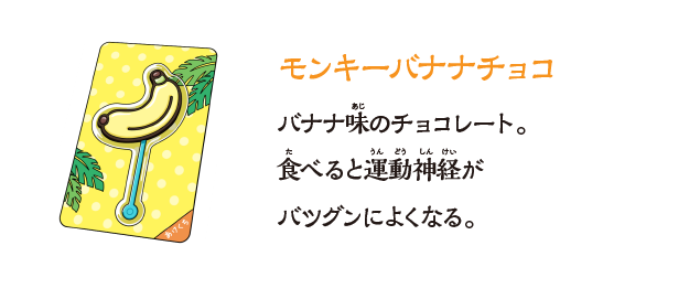 【モンキーバナナチョコ】バナナ味のチョコレート。⾷べると運動神経がバツグンによくなる。