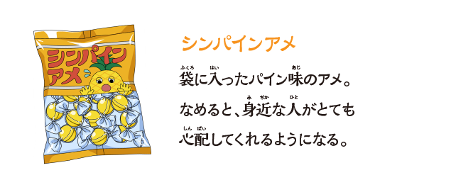 【シンパインアメ】袋に⼊ったパイン味のアメ。なめると、⾝近な⼈がとても⼼配してくれるようになる。