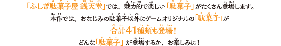 「ふしぎ駄菓⼦屋 銭天堂」では、魅⼒的で楽しい「駄菓⼦」がたくさん登場します。本作では、おなじみの駄菓⼦以外にゲームオリジナルの「駄菓⼦」が合計41種類も登場！どんな「駄菓⼦」が登場するか、お楽しみに！