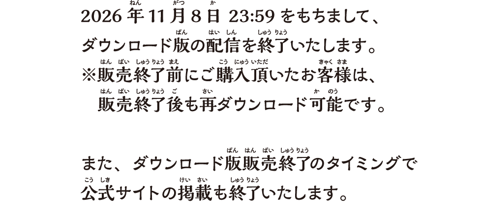 2026年11月8日 23:59をもちまして、ダウンロード版の配信を終了いたします。※販売終了前にご購入頂いたお客様は、販売終了後も再ダウンロード可能です。また、ダウンロード版販売終了のタイミングで公式サイトの掲載も終了いたします。
