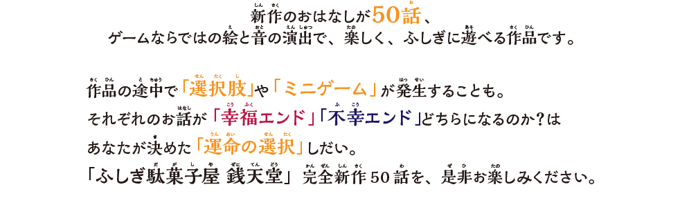 新作のおはなしが50話、ゲームならではの絵と音の演出で、楽しく、ふしぎに遊べる作品です。作品の途中で「選択肢」や「ミニゲーム」が発⽣することも。それぞれのお話が「幸福エンド」「不幸エンド」どちらになるのか？はあなたが決めた「運命の選択」しだい。「ふしぎ駄菓⼦屋 銭天堂」完全新作50話を、是⾮お楽しみください。