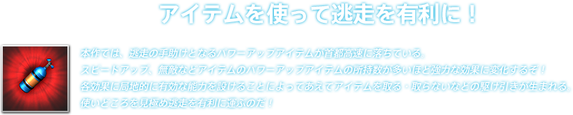 アイテムを使って逃走を有利に！本作では、逃走の手助けとなるパワーアップアイテムが首都高速に落ちている。スピードアップ、無敵などアイテムのパワーアップアイテムの所持数が多いほど強力な効果に変化するぞ！各効果に局地的に有効な能力を設けることによってあえてアイテムを取る・取らないなどの駆け引きが生まれる。使いどころを見極め逃走を有利に運ぶのだ！