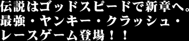伝説はゴッドスピードで新章へ。最強・ヤンキー・クラッシュ・レースゲーム登場!!