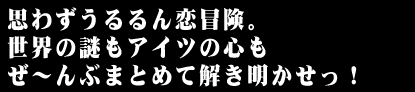 思わずうるるん恋冒険。世界の謎もアイツの心もぜ〜んぶまとめて解き明かせっ!