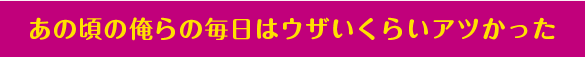 あの頃の俺らの毎日はウザいくらいアツかった