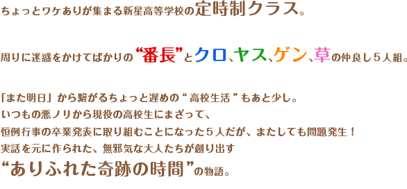 ちょっとワケありが集まる新星高等学校の定時制クラス。

周りに迷惑をかけてばかりの“番長”とクロ、ヤス、ゲン、草の仲良し5人組。

「また明日」から繋がるちょっと遅めの“高校生活”もあと少し。

いつもの悪ノリから現役の高校生にまざって、

恒例行事の卒業発表に取り組むことになった５人だが、またしても問題発生！

実話を元に作られた、無邪気な大人たちが創り出す“ありふれた奇跡の時間”の物語。