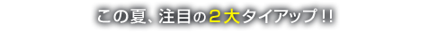 この夏、注目の２大タイアップ！！