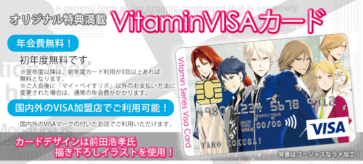 Vitaminシリーズオフィシャルカード Vitamin VISAカード登場！　年会費無料　初年度無料です。翌年からは、前年度１回以上の買物利用で翌年度の年会費が無料となります。　国内外のVISA加盟店でご利用可能！　国内外のVISAマークの付いたお店でご利用いただけます。　前田浩孝氏描き下ろしデザイン！