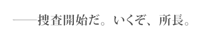 ――捜査開始だ。いくぞ、所長。